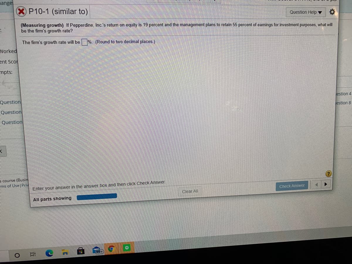 mange
P10-1 (similar to)
Question Help ▼
(Measuring growth) If Pepperdine, Inc.'s return on equity is 19 percent and the management plans to retain 55 percent of earnings for investment purposes, what will
be the firm's growth rate?
The firm's growth rate will be %. (Round to two decimal places.)
Worked
ent Scor
mpts:
Question
jestion 4
Question
jestion 8
Question
s course (Busin
ms of Use Priv
Enter your answer in the answer box and then click Check Answer.
Check Answer
Clear All
All parts showing
(8
