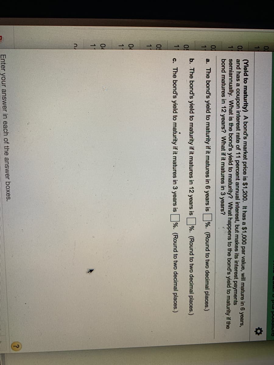 3SIDIE
02
(Yleld to maturity) A bond's market price is $1,200. It has a $1,000 par value, will mature in 6 years,
and has a coupon interest rate of 11 percent annual interest, but makes its interest payments
semiannually. What is the bond's yield to maturity? What happens to the bond's yield to maturity if the
bond matures in 12 years? What if it matures in 3 years?
02
a. The bond's yield to maturity if it matures in 6 years is %. (Round to two decimal places.)
b. The bond's yield to maturity if it matures in 12 years is %. (Round to two decimal places.)
11
c. The bond's yield to maturity if it matures in 3 years is
%. (Round to two decimal places.)
11
04
11
04
11
Enter your answer in each of the answer boxes.
