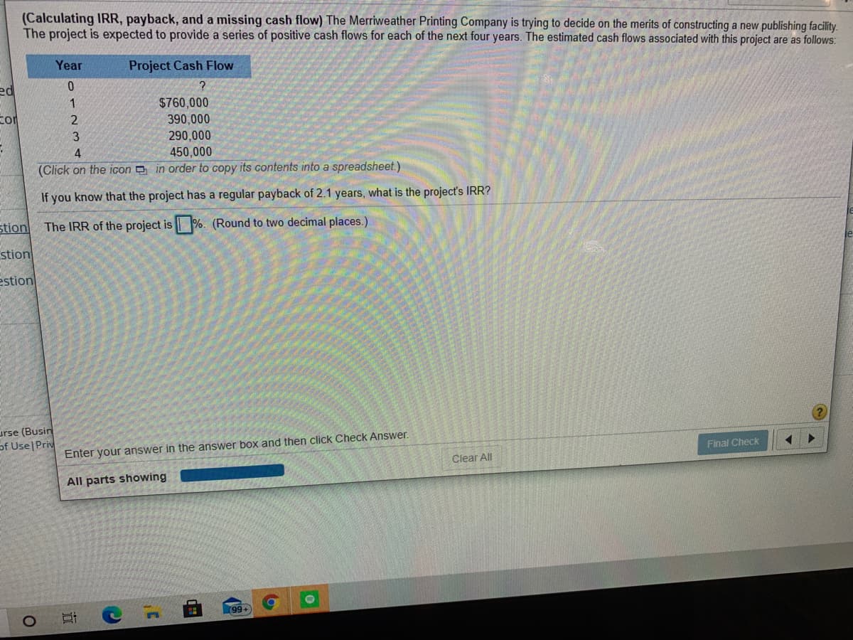 (Calculating IRR, payback, and a missing cash flow) The Merriweather Printing Company is trying to decide on the merits of constructing a new publishing facility.
The project is expected to provide a series of positive cash flows for each of the next four years. The estimated cash flows associated with this project are as follows:
Year
Project Cash Flow
ed
1
$760,000
390,000
3
290,000
450,000
(Click on the icon in order to copy its contents into a spreadsheet.)
If you know that the project has a regular payback of 2.1 years, what is the project's IRR?
stion
The IRR of the project is %. (Round to two decimal places.)
stion
le
estion
urse (Busin
of Use Priv
Enter your answer in the answer box and then click Check Answer.
Final Check
Clear All
All parts showing
99+
近
