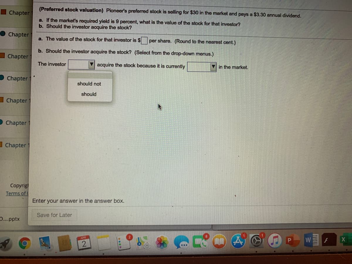 (Preferred stock valuation) Pioneer's preferred stock is selling for $30 in the market and pays a $3.30 annual dividend.
Chapter
a. If the market's required yield is 9 percent, what is the value of the stock for that investor?
b. Should the investor acquire the stock?
Chapter
a. The value of the stock for that investor is $
per share. (Round to the nearest cent.)
b. Should the investor acquire the stock? (Select from the drop-down menus.)
Chapter
The investor
acquire the stock because it is currently
V in the market.
Chapter 1
should not
should
I Chapter
D Chapter
I Chapter
Сoprigl
Terms of
Enter your answer in the answer box.
Save for Later
..pptx
APR
