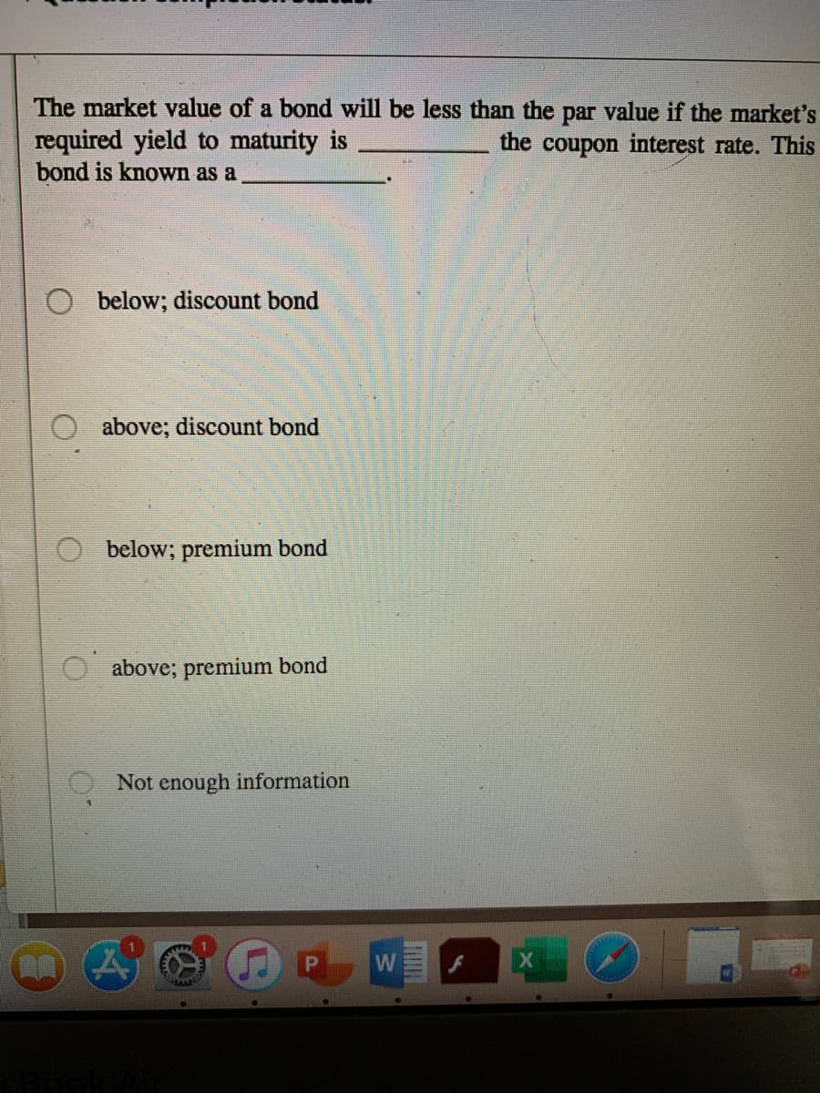 The market value of a bond will be less than the par value if the market's
required yield to maturity is
bond is known as a
the coupon interest rate. This
below; discount bond
O above; discount bond
below; premium bond
above; premium bond
Not enough information
W
