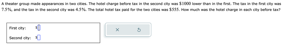 A theater group made appearances in two cities. The hotel charge before tax in the second city was $1000 lower than in the first. The tax in the first city was
7.5%, and the tax in the second city was 4.5%. The total hotel tax paid for the two cities was $555. How much was the hotel charge in each city before tax?
First city:
Second city: $