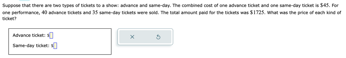 Suppose that there are two types of tickets to a show: advance and same-day. The combined cost of one advance ticket and one same-day ticket is $45. For
one performance, 40 advance tickets and 35 same-day tickets were sold. The total amount paid for the tickets was $1725. What was the price of each kind of
ticket?
Advance ticket: $
Same-day ticket:
X
Ś