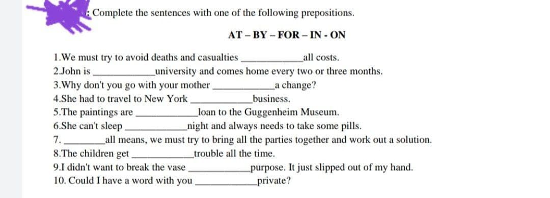 Complete the sentences with one of the following prepositions.
AT - BY – FOR – IN - ON
1.We must try to avoid deaths and casualties
all costs.
2.John is
_university and comes home every two or three months.
3.Why don't you go with your mother
a change?
4.She had to travel to New York
business.
5.The paintings are
6.She can't sleep.
_loan to the Guggenheim Museum.
night and always needs to take some pills.
_all means, we must try to bring all the parties together and work out a solution.
7.
8.The children get
trouble all the time.
purpose. It just slipped out of my hand.
private?
9.I didn't want to break the vase
10. Could I have a word with you
