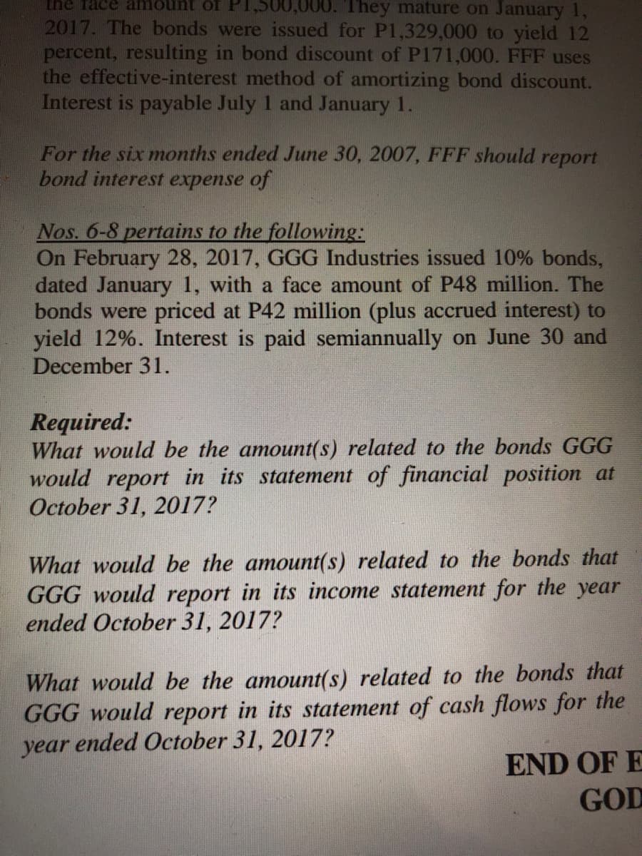 the Tace amount of PI,500,000. T hey mature on January 1,
2017. The bonds were issued for P1,329,000 to yield 12
percent, resulting in bond discount of P171,000. FFF uses
the effective-interest method of amortizing bond discount.
Interest is payable July 1 and January 1.
For the six months ended June 30, 2007, FFF should report
bond interest expense of
Nos. 6-8 pertains to the following:
On February 28, 2017, GGG Industries issued 10% bonds,
dated January 1, with a face amount of P48 million. The
bonds were priced at P42 million (plus accrued interest) to
yield 12%. Interest is paid semiannually on June 30 and
December 31.
Required:
What would be the amount(s) related to the bonds GGG
would report in its statement of financial position at
October 31, 2017?
What would be the amount(s) related to the bonds that
GGG would report in its income statement for the year
ended October 31, 2017?
What would be the amount(s) related to the bonds that
GGG would report in its statement of cash flows for the
year ended October 31, 2017?
END OF E
GOD
