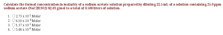 Calculate the formal concentration in m olarity of a sodium acetate soluti on prepared by diluting 22.5 mL. of a solution containing 25.0 ppm
sodium acetate (NAC2H302) 82.03 g/mol to atotal of 0.500 liters of solution.
1. O2.75 x 10-5 Molar
2. O6.10 x 10-4Molar
3. O1.37 x 105 Molar
4. O5.48 x 10-6 Molar
