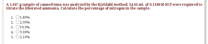 A 1.047 g sample of canned tuna was analyzed by the Kjeldahl method; 24.61 mL of 0.1180 M HCl were required to
titrate the liberated ammonia. Calculate the percentage of nitrogen in the sample.
1. 03.89%
2. O2.99%
3. O39.9%
4. O9.38%
5. O2.10%
