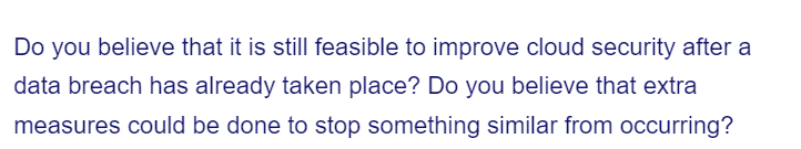 Do you believe that it is still feasible to improve cloud security after a
data breach has already taken place? Do you believe that extra
measures could be done to stop something similar from occurring?