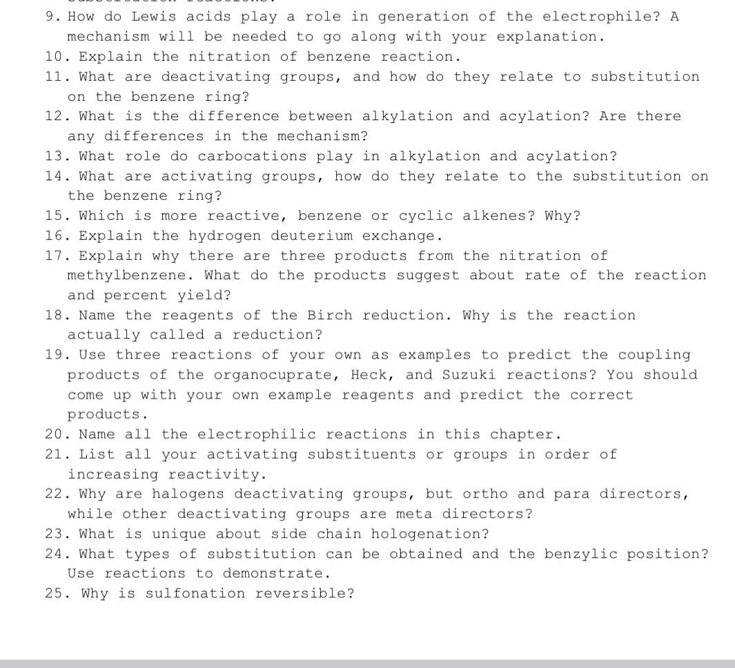 9. How do Lewis acids play a role in generation of the electrophile? A
mechanism will be needed to go along with your explanation.
10. Explain the nitration of benzene reaction.
11. What are deactivating groups, and how do they relate to substitution
on the benzene ring?
12. What is the difference between alkylation and acylation? Are there
any differences in the mechanism?
13. What role do carbocations play in alkylation and acylation?
14. What are activating groups, how do they relate to the substitution on
the benzene ring?
15. Which is more reactive, benzene or cyclic alkenes? Why?
16. Explain the hydrogen deuterium exchange.
17. Explain why there are three products from the nitration of
methylbenzene. What do the products suggest about rate of the reaction
and percent yield?
18. Name the reagents of the Birch reduction. Why is the reaction
actually called a reduction?
19. Use three reactions of your own as examples to predict the coupling
products of the organocuprate, Heck, and Suzuki reactions? You should
come up with your own example reagents and predict the correct
products.
20. Name all the electrophilic reactions in this chapter.
21. List all your activating substituents or groups in order of
increasing reactivity.
22. Why are halogens deactivating groups, but ortho and para directors,
while other deactivating groups are meta directors?
23. What is unique about side chain hologenation?
24. What types of substitution can be obtained and the benzylic position?
Use reactions to demonstrate.
25. Why is sulfonation reversible?
