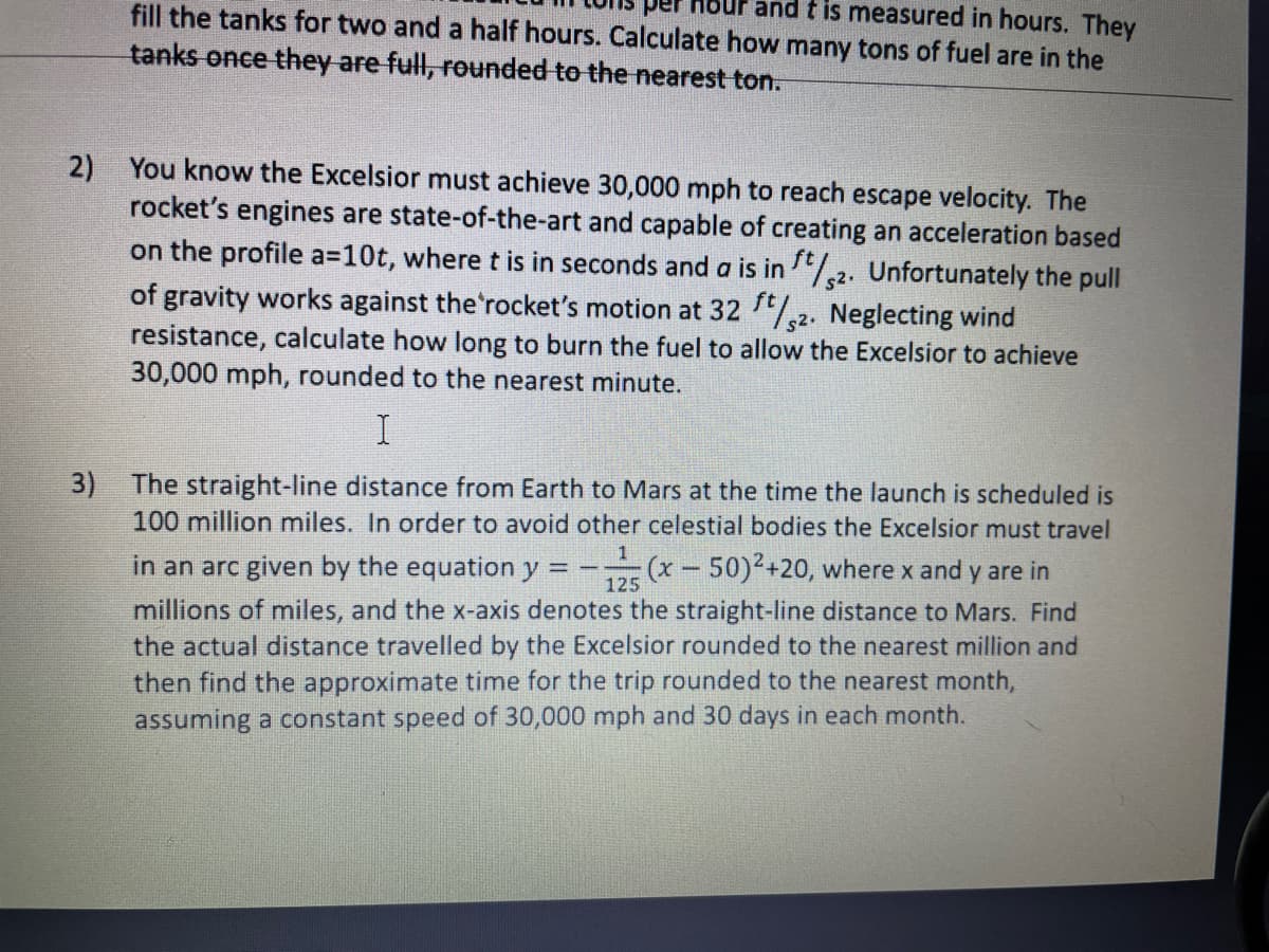 fill the tanks for two and a half hours. Calculate how many tons of fuel are in the
and t is measured in hours. They
tanks once they are full, rounded to the nearest ton.
2) You know the Excelsior must achieve 30,000 mph to reach escape velocity. The
rocket's engines are state-of-the-art and capable of creating an acceleration based
on the profile a=10t, where t is in seconds and a is in 2. Unfortunately the pull
of gravity works against the'rocket's motion at 32 ,2. Neglecting wind
resistance, calculate how long to burn the fuel to allow the Excelsior to achieve
30,000 mph, rounded to the nearest minute.
3)
The straight-line distance from Earth
Mars at the time the launch is scheduled is
100 million miles. In order to avoid other celestial bodies the Excelsior must travel
in an arc given by the equation y = -
(x-50)2+20, where x and y are in
125
millions of miles, and the x-axis denotes the straight-line distance to Mars. Find
the actual distance travelled by the Excelsior rounded to the nearest million and
then find the approximate time for the trip rounded to the nearest month,
assuming a constant speed of 30,000 mph and 30 days in each month.
