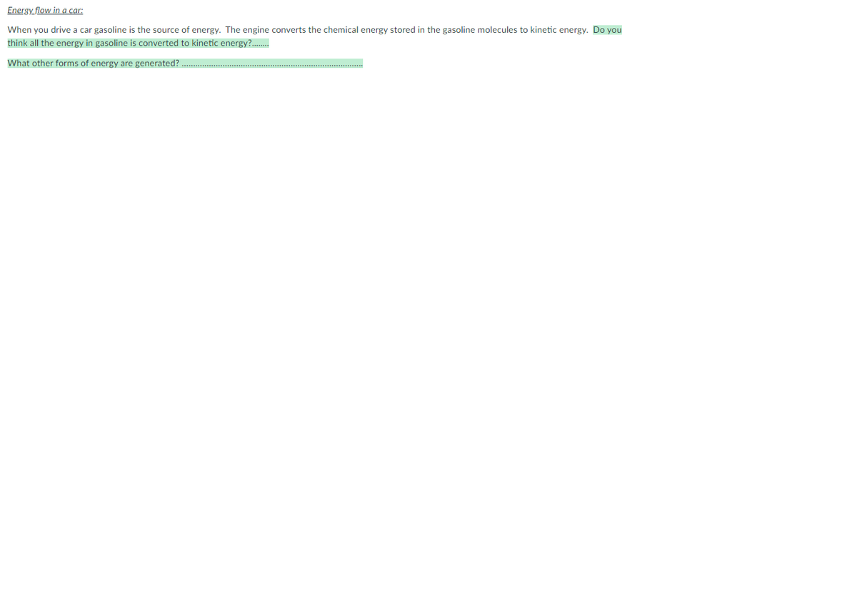 Energy flow in a car:
When you drive a car gasoline is the source of energy. The engine converts the chemical energy stored in the gasoline molecules to kinetic energy. Do you
think all the energy in gasoline is converted to kinetic energy?..
What other forms of energy are generated?
