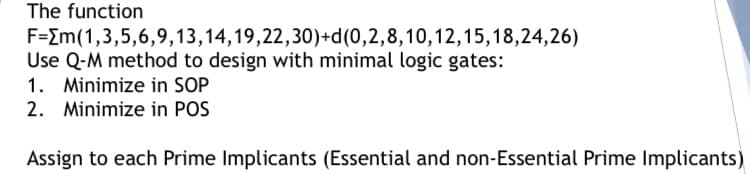 The function
F=Im(1,3,5,6,9,13,14,19,22,30)+d(0,2,8,10,12,15,18,24,26)
Use Q-M method to design with minimal logic gates:
1. Minimize in SOP
2. Minimize in POS
Assign to each Prime Implicants (Essential and non-Essential Prime Implicants)
