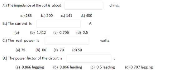 A.) The impedance of the coil is about
ohms.
a.) 283
b.) 200
c.) 141
d.) 400
B.) The current is
A.
(a)
(b) 1.412
(c) 0.706
(d) 0.5
C.) The real power is
watts
(a) 75
(b) 60
(c) 70
(d) 50
D.) The power factor of the circuit is
(a) 0.866 lagging
(b) 0.866 leading
(c) 0.6 leading
(d) 0.707 lagging
