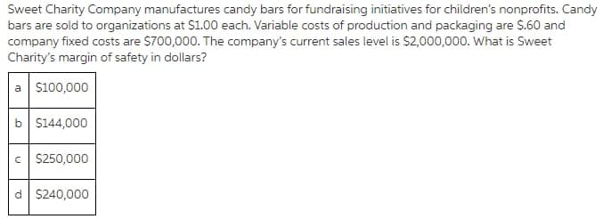 Sweet Charity Company manufactures candy bars for fundraising initiatives for children's nonprofits. Candy
bars are sold to organizations at $1.00 each. Variable costs of production and packaging are S.60 and
company fixed costs are $700,000. The company's current sales level is $2,000,000. What is Sweet
Charity's margin of safety in dollars?
a s100,000
b S144,000
c S250,000
d S240,000
