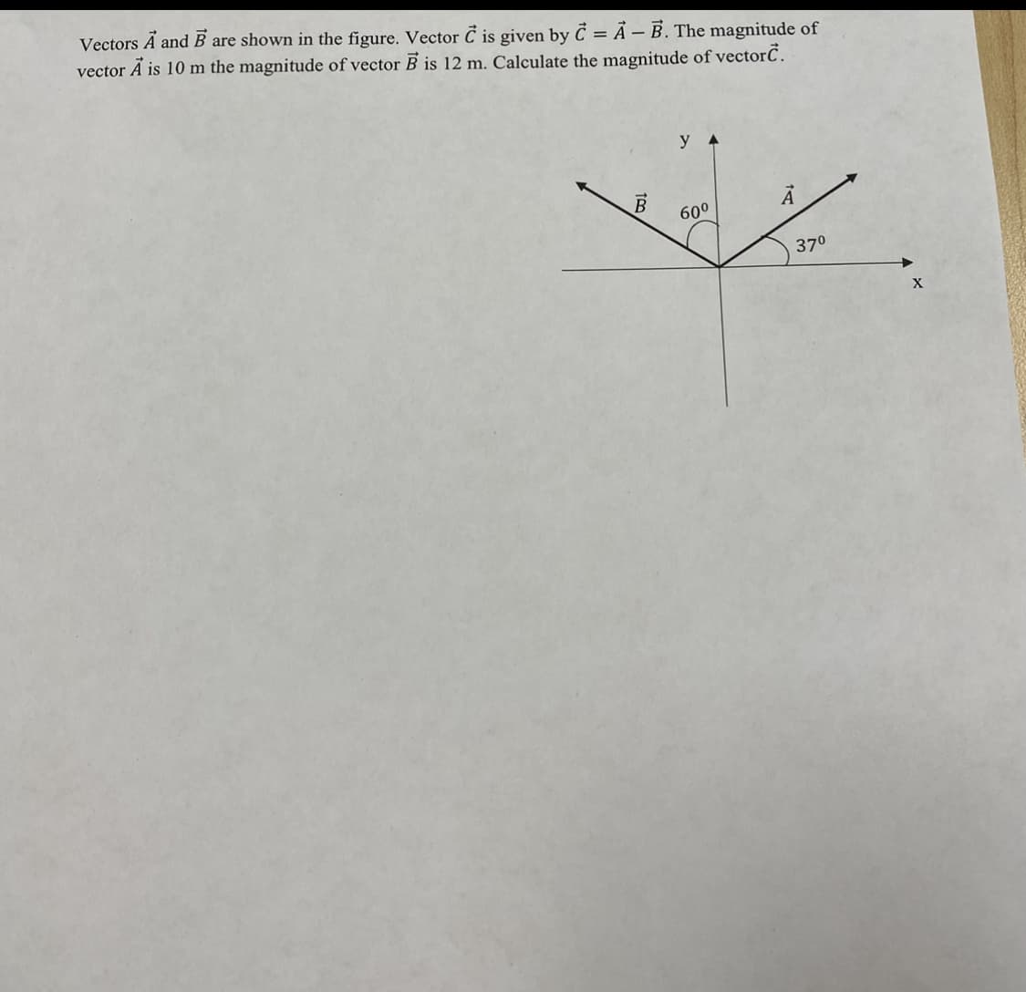 Vectors Ã and B are shown in the figure. Vector Č is given by C = Ã – B. The magnitude of
vector A is 10 m the magnitude of vector B is 12 m. Calculate the magnitude of vectorC.
y
60°
370
