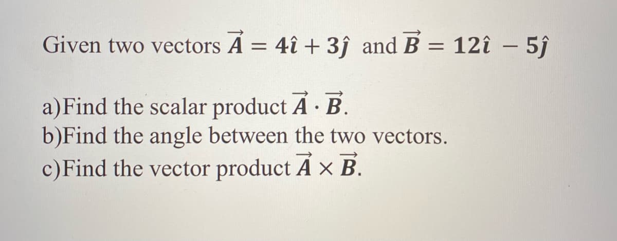 Given two vectors Á = 4î + 3ĵ and B = 12î – 5ĵ
a) Find the scalar product Á · B.
b)Find the angle between the two vectors.
c)Find the vector product A x B.
