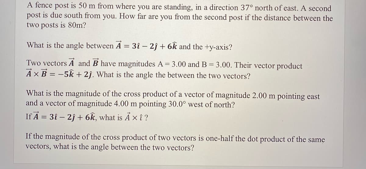 A fence post is 50 m from where you are standing, in a direction 37° north of east. A second
post is due south from you. How far are you from the second post if the distance between the
two posts is 80m?
What is the angle between A = 3î – 2ĵ + 6k and the +y-axis?
Two vectors A and B have magnitudes A = 3.00 and B = 3.00. Their vector product
AXB = -5k + 2j. What is the angle the between the two vectors?
What is the magnitude of the cross product of a vector of magnitude 2.00 m pointing east
and a vector of magnitude 4.00 m pointing 30.0° west of north?
If A = 3î – 2j + 6k, what is A x î ?
If the magnitude of the cross product of two vectors is one-half the dot product of the same
vectors, what is the angle between the two vectors?
