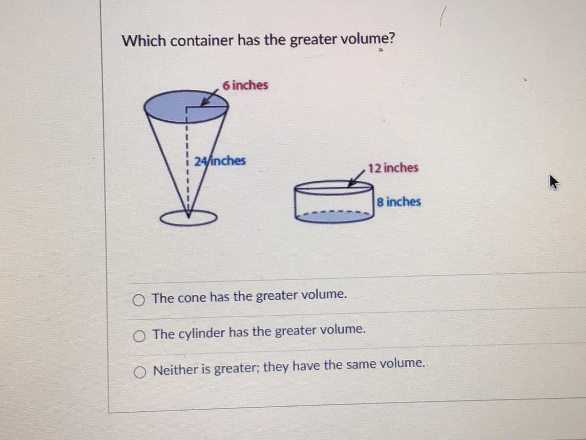 Which container has the greater volume?
6 inches
24/inches
12 inches
8 inches
O The cone has the greater volume.
O The cylinder has the greater volume.
O Neither is greater; they have the same volume.
