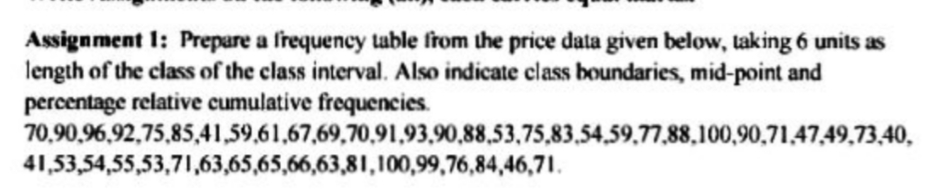 Assignment 1: Prepare a frequency table from the price data given below, taking 6 units as
length of the class of the class interval. Also indicate class boundaries, mid-point and
percentage relative cumulative frequencies.
70,90,96,92,75,85,41,59,61,67,69,70,91,93,90,88,53,75,83,54,59,77,88,100,90,71,47,49,73,40,
41,53,54,55,53,71,63,65,65,66,63,81,100,99,76,84,46,71.
