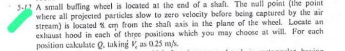 5-12 A small buffing wheel is located at the end of a shaft. The null point (the point
where all projected particles slow to zero velocity before being captured by the air
stream) is located 8 cm from the shaft axis in the plane of the wheel. Locate an
exhaust hood in each of three positions which you may choose at will. For each
position calculate Q. taking as 0.25 m/s.
having