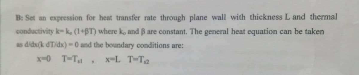 B: Set an expression for heat transfer rate through plane wall with thickness L and thermal
conductivity k-ko (1+BT) where ko and ß are constant. The general heat equation can be taken
as d/dx(k dT/dx)= 0 and the boundary conditions are:
x=0 T-T₁1, x=L_T=T₁2