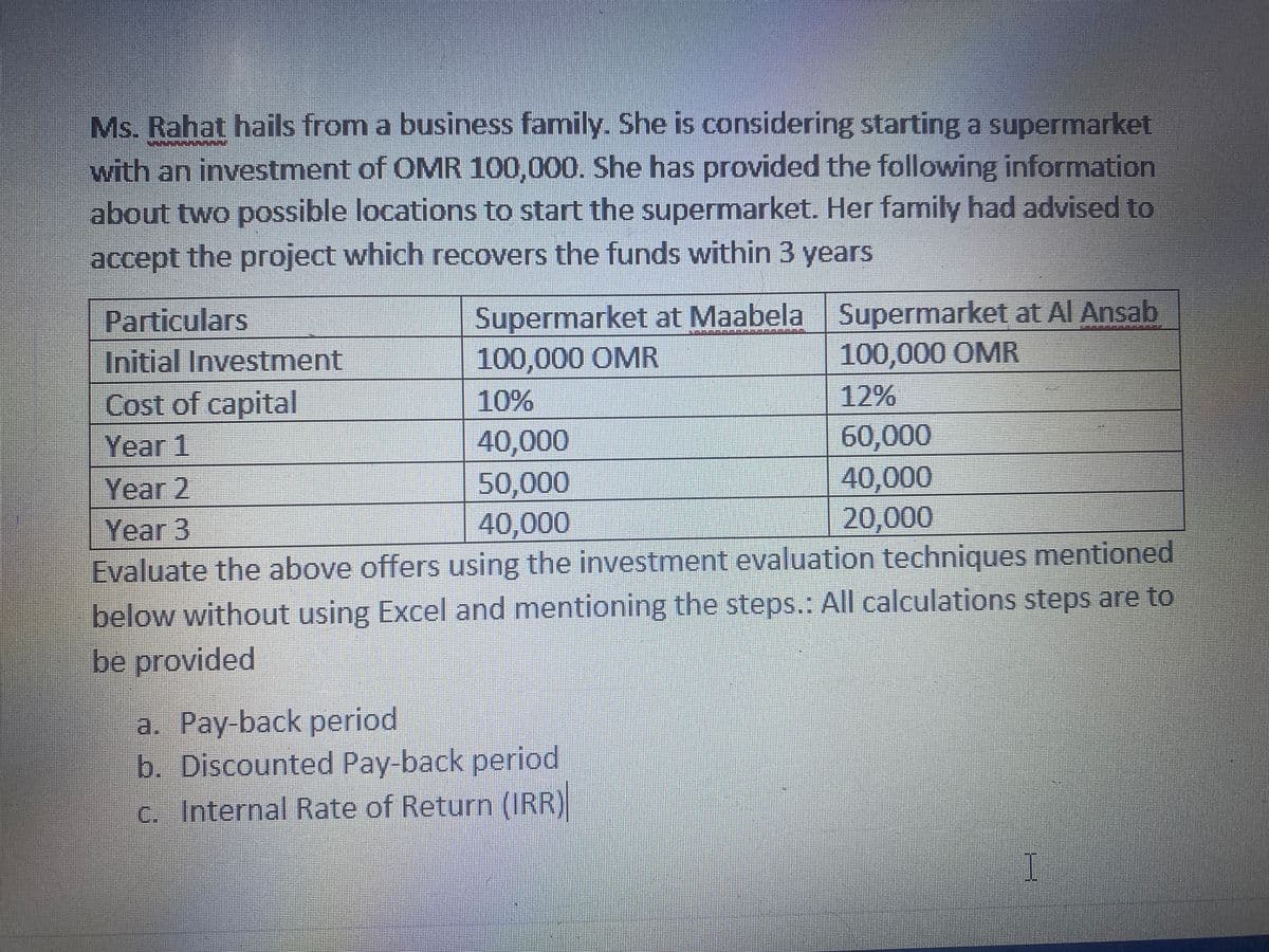 Ms. Rahat hails from a business family. She is considering starting a supermarket
with an investment of OMR 100,000. She has provided the following information
about two possible locations to start the supermarket. Her family had advised to
accept the project which recovers the funds within 3 years
Particulars
Supermarket at Maabela Supermarket at Al Ansab
Initial Investment
100,000 OMR
100,000 OMR
Cost of capital
10%
12%
40,000
50,000
40,000
60,000
40,000
20,000
| Year 1
Year 2
Year 3
Evaluate the above offers using the investment evaluation techniques mentioned
below without using Excel and mentioning the steps.: All calculations steps are to
be provided
a. Pay-back period
b. Discounted Pay-back period
c. Internal Rate of Return (IRR)
