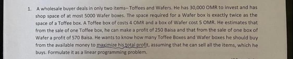 1. A wholesale buyer deals in only two items-Toffees and Wafers. He has 30,000 OMR to invest and has
shop space of at most 5000 Wafer boxes. The space required for a Wafer box is exactly twice as the
space of a Toffee box. A Toffee box of costs 4 OMR and a box of Wafer cost 5 OMR. He estimates that
from the sale of one Toffee box, he can make a profit of 250 Baisa and that from the sale of one box of
Wafer a profit of 570 Baisa. He wants to know how many Toffee Boxes and Wafer boxes he should buy
from the available money to maximize his total profit, assuming that he can sell all the items, which he
buys. Formulate it as a linear programming problem.