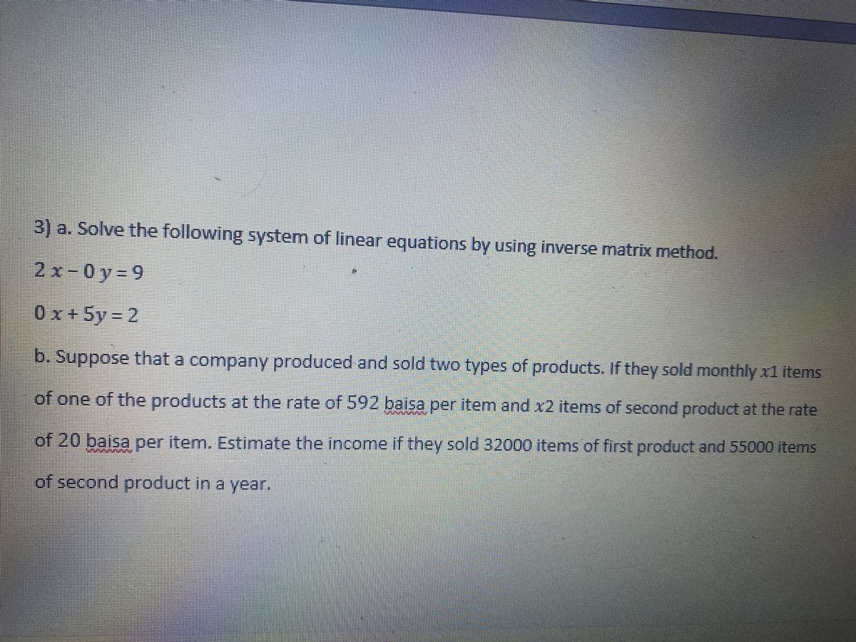 3) a. Solve the following system of linear equations by using inverse matrix method.
2x-0y%39
0x+5y = 2
b. Suppose that a company produced and sold two types of products. If they sold monthly x1 items
of one of the products at the rate of 592 baisa per item and x2 items of second product at the rate
of 20 baisa per item. Estimate the income if they sold 32000 items of first product and 55000 items
of second product in a year.
