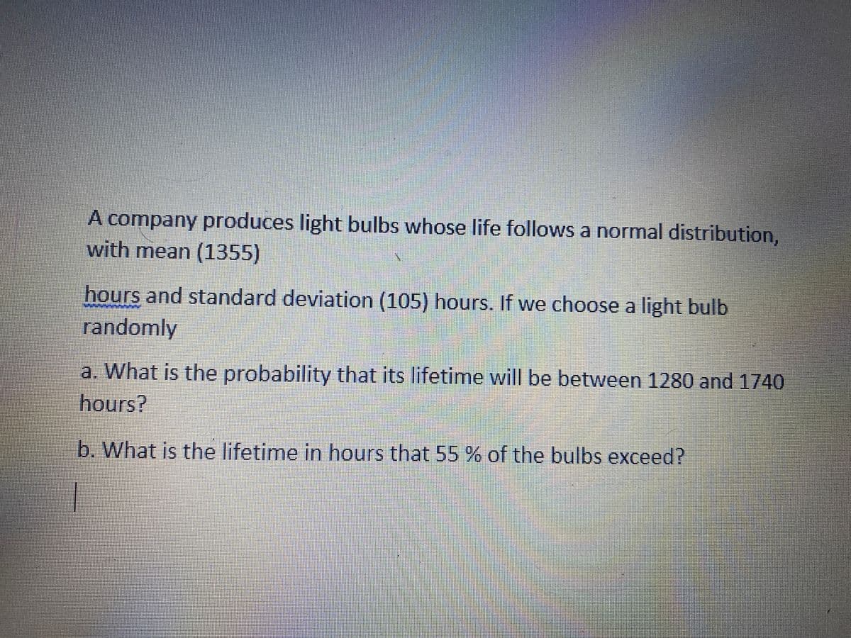 A company produces light bulbs whose life follows a normal distribution,
with mean (1355)
hours and standard deviation (105) hours. If we choose a light bulb
randomly
a. What is the probability that its lifetime will be between 1280 and 1740
hours?
b. What is the lifetime in hours that 55% of the bulbs exceed?
