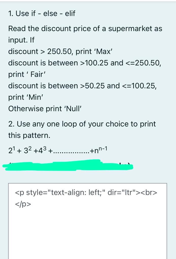 1. Use if - else - elif
Read the discount price of a supermarket as
input. If
discount > 250.50, print 'Max'
discount is between >100.25 and <=250.50,
print ' Fair'
discount is between >50.25 and <=100.25,
print 'Min'
Otherwise print 'Null'
2. Use any one loop of your choice to print
this pattern.
21 + 32 +43 +.
.+nn-1
<p style="text-align: left;" dir="ltr"><br>
</p>
