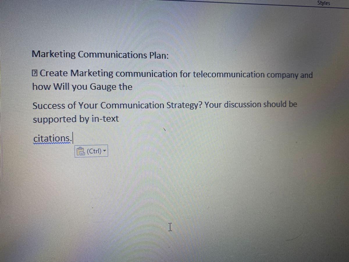 Styles
Marketing Communications Plan:
2 Create Marketing communication for telecommunication company and
how Will you Gauge the
Success of Your Communication Strategy? Your discussion should be
supported by in-text
citations.
6 (Ctrl)
(Ctrl)-
I
