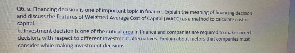 Q6. a. Financing decision is one of important topic in finance. Explain the meaning of financing decision
and discuss the features of Weighted Average Cost of Capital (WACC) as a method to calculate cost of
capital.
b. Investment decision is one of the critical area in finance and companies are required to make correct
decisions with respect to different investment alternatives. Explain about factors that companies must
consider while making investment decisions.