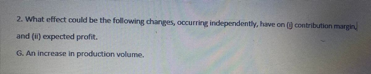 2. What effect could be the following changes, occurring independently, have on (1) contribution margin,
and (ii) expected profit.
G. An increase in production volume.