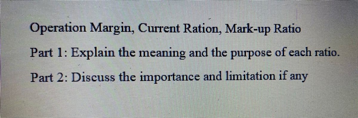 H
Operation Margin, Current Ration, Mark-up Ratio
Part 1: Explain the meaning and the purpose of each ratio.
Part 2: Discuss the importance and limitation if any