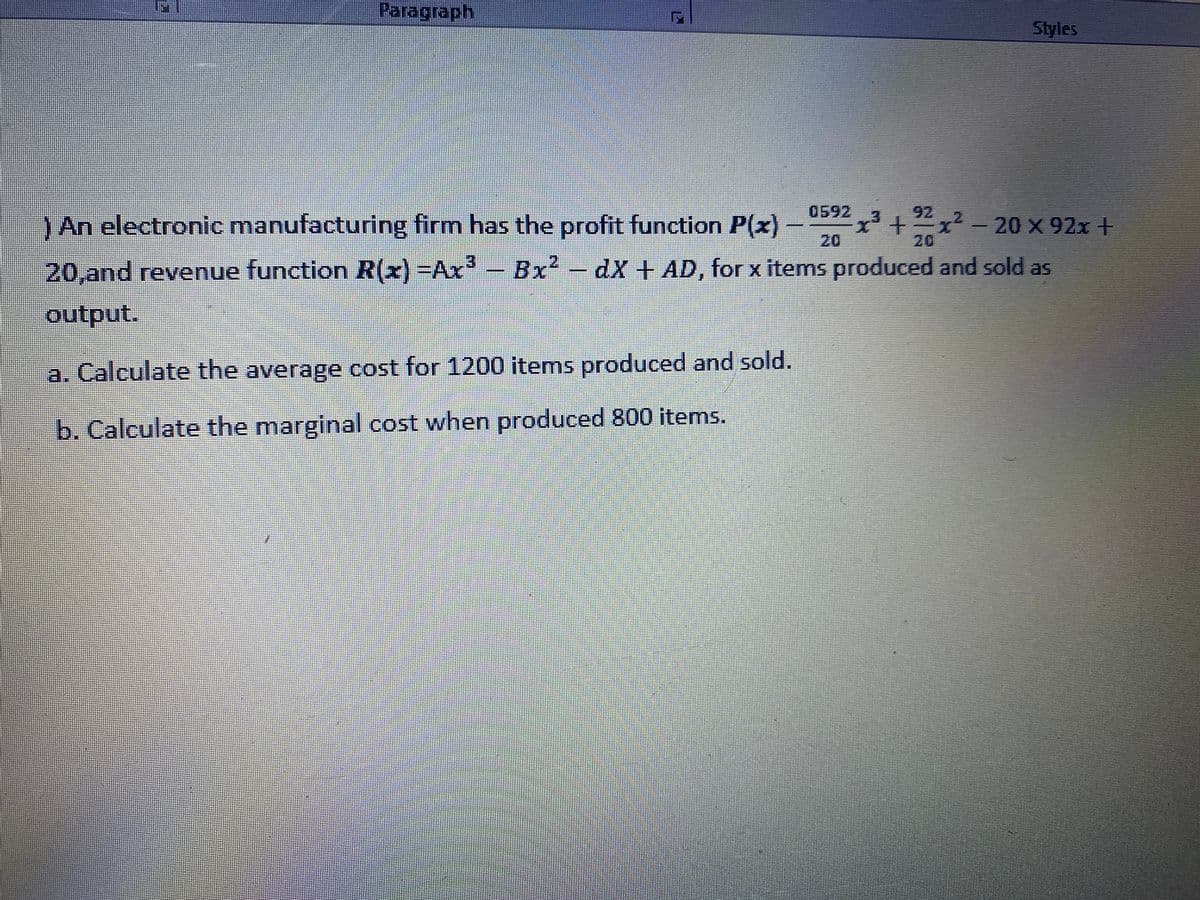 Paragraph
Styles
0592
92
x2-20 x 92x +
20
3.
)An electronic manufacturing firm has the profit function P(x) -
20
2.
Bx - dX + AD, for x items produced and sold as
3.
20,and revenue function R(x) -Ax
output.
a. Calculate the average cost for 1200 items produced and sold.
b. Calculate the marginal cost when produced 800 items.
