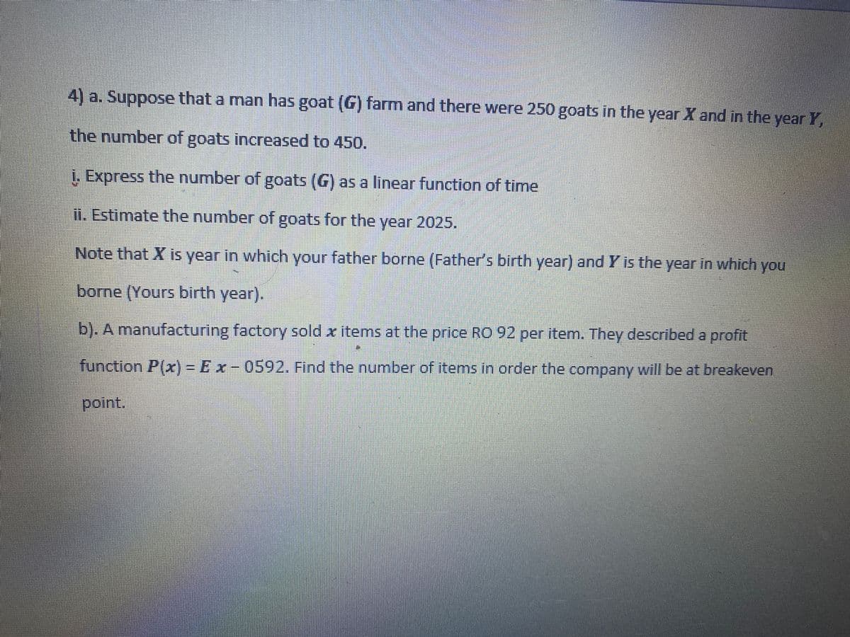 4) a. Suppose that a man has goat (G) farm and there were 250 goats in the year X and in the year Y
the number of goats increased to 450.
i. Express the number of goats (G) as a linear function of time
Ii. Estimate the number of goats for the year 2025.
Note that X is year in which your father borne (Father's birth year) and Y is the year in which you
borne (Yours birth year).
b). A manufacturing factory sold x items at the price RO 92 per item. They described a profit
function P(x) = Ex- 0592. Find the number of items in order the company will be at breakeven
point.
