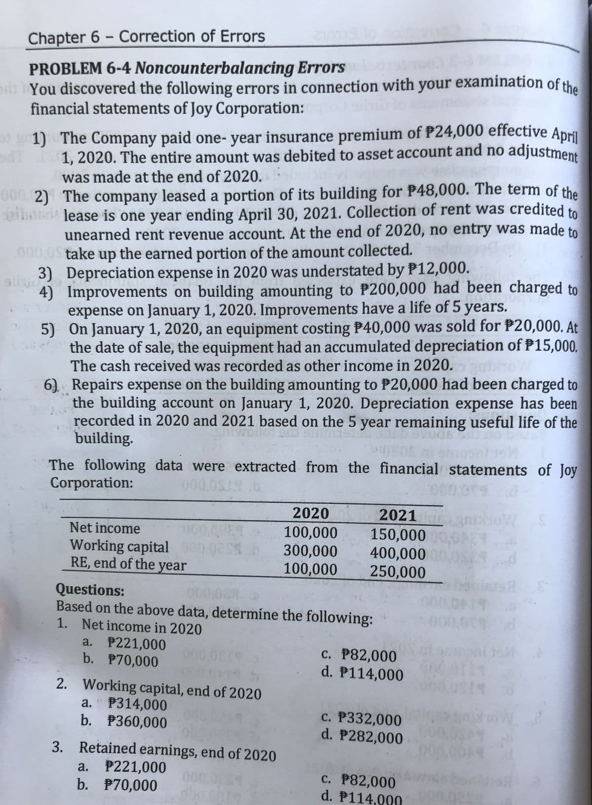 1, 2020. The entire amount was debited to asset account and no adjustment
Chapter 6 - Correction of Errors
|
PROBLEM 6-4 Noncounterbalancing Errors
erb You discovered the following errors in connection with your examination of the
financial statements of Joy Corporation:
of g1) The Company paid one- year insurance premium of P24,000 effective April
1, 2020. The entire amount was debited to asset account and no adjustment
was made at the end of 2020.
00 2) The company leased a portion of its building for P48,000. The term of the
ibabr lease is one year ending April 30, 2021. Collection of rent was credited to
unearned rent revenue account. At the end of 2020, no entry was made to
.
000,0S take up the earned portion of the amount collected.
3) Depreciation expense in 2020 was understated by P12,000.
4) Improvements on building amounting to P200,000 had been charged to
expense on January 1, 2020. Improvements have a life of 5 years.
5) On January 1, 2020, an equipment costing P40,000 was sold for P20,000. At
the date of sale, the equipment had an accumulated depreciation of P15,000.
The cash received was recorded as other income in 2020.
6) Repairs expense on the building amounting to P20,000 had been charged to
the building account on January 1, 2020. Depreciation expense has been
recorded in 2020 and 2021 based on the 5 year remaining useful life of the
building.
The following data were extracted from the financial statements of Joy
Corporation:
0000
2020
2021
3nishoW S
Net income
Working capital
RE, end of the year
100,000
300,000
100,000
150,000 0
400,00000
250,000
Questions:
Based on the above data, determíne the following:
1. Net income in 2020
19
a. P221,000
b. P70,000
C. P82,000
d. P114,000
2. Working capital, end of 2020
a. P314,000
b. P360,000
c. P332,000
d. P282,000
3. Retained earnings, end of 2020
a. P221,000
b. P70,000
000.0
c. P82,000
d. P114,000
