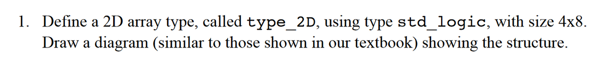 1. Define a 2D array type, called type_2D, using type std_logic, with size 4x8.
Draw a diagram (similar to those shown in our textbook) showing the structure.
