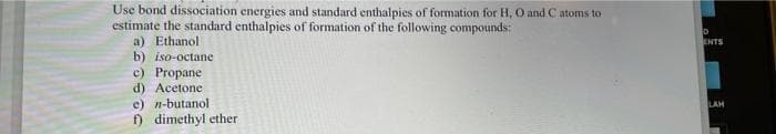 Use bond dissociation energies and standard enthalpies of formation for H, O and C atoms to
estimate the standard enthalpies of formation of the following compounds:
a) Ethanol
b) iso-octane
c) Propane
d) Acetone
e) n-butanol
dimethyl ether
ENTS
LAH
