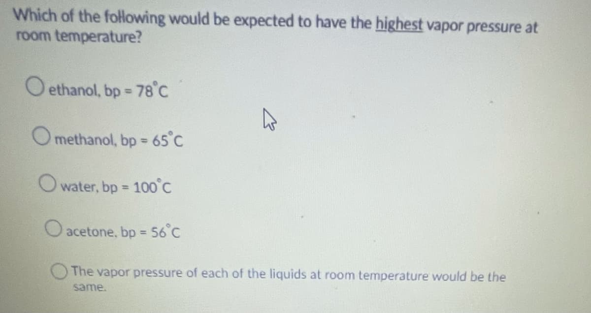 Which of the following would be expected to have the highest vapor pressure at
room temperature?
O ethanol, bp = 78°C
Omethanol, bp = 65°C
%3D
O water, bp
100°C
%3D
O acetone, bp = 56°C
%3D
The vapor pressure of each of the liquids at room temperature would be the
same.
