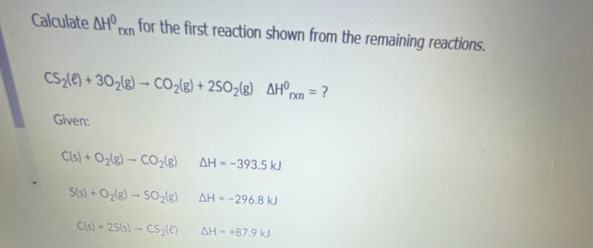 **Title: Calculating the Standard Enthalpy Change (ΔH⁰ᵣₓₙ) for a Reaction**

**Introduction:**
In thermochemistry, one of the key concepts is the calculation of the enthalpy change (\(\Delta H\)) for a chemical reaction. This calculation helps understand the heat exchange involved in chemical processes. In this example, we will calculate the standard enthalpy change (\(\Delta H⁰ᵣₓₙ\)) for the reaction given below using the enthalpy changes of other related reactions.

**Problem Statement:**

Calculate \(\Delta H⁰ᵣₓₙ\) for the following reaction:
\[ CS_2 (l) + 3O_2 (g) \rightarrow CO_2 (g) + 2SO_2 (g) \]

**Given Reactions and Their Enthalpy Changes (\(\Delta H\)):**

1. \[ C (s) + O_2 (g) \rightarrow CO_2 (g) \] 
   - \(\Delta H = -393.5 \, \text{kJ}\)

2. \[ S (s) + O_2 (g) \rightarrow SO_2 (g) \]
   - \(\Delta H = -296.8 \, \text{kJ}\)

3. \[ C (s) + 2S (s) \rightarrow CS_2 (l) \]
   - \(\Delta H = +87.9 \, \text{kJ}\)

**Explanation of the Provided Reactions:**

1. The first given reaction describes the formation of carbon dioxide (\(CO_2\)) from solid carbon (\(C\)) and oxygen gas (\(O_2\)) with an enthalpy change (\(\Delta H\)) of -393.5 kJ.

2. The second reaction details the formation of sulfur dioxide (\(SO_2\)) from solid sulfur (\(S\)) and oxygen gas (\(O_2\)) with an enthalpy change (\(\Delta H\)) of -296.8 kJ.

3. The third reaction indicates the formation of carbon disulfide (\(CS_2\)), a liquid, from solid carbon (\(C\)) and solid sulfur (\(S\)) with an enthalpy change (\(\Delta H\