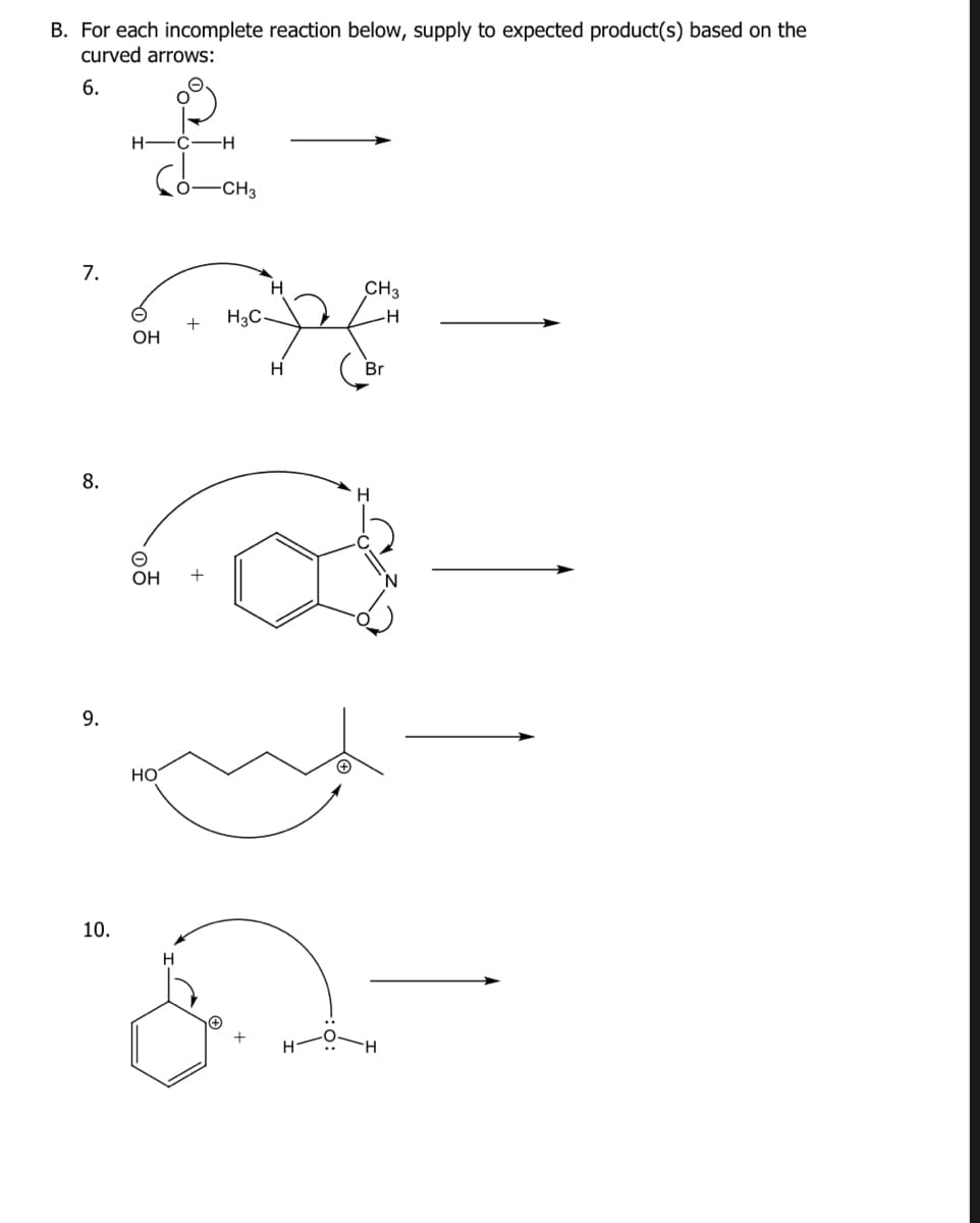 B. For each incomplete reaction below, supply to expected product(s) based on the
curved arrows:
6.
7
H-C-H
-CH3
7.
8.
9.
OH
10.
OH
HO
+
H
H3C-
+
H
a
H
CH3
H
Br
ठक
H
H