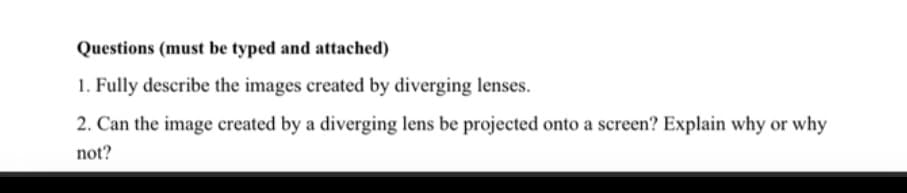 Questions (must be typed and attached)
1. Fully describe the images created by diverging lenses.
2. Can the image created by a diverging lens be projected onto a screen? Explain why or why
not?