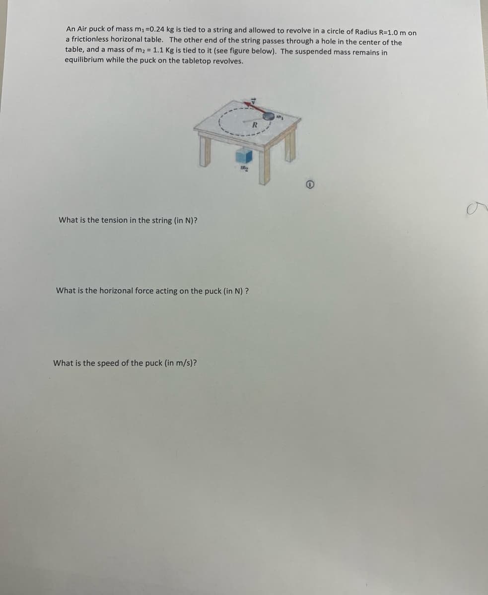 An Air puck of mass m, =0.24 kg is tied to a string and allowed to revolve in a circle of Radius R=1.0 m on
a frictionless horizonal table. The other end of the string passes through a hole in the center of the
table, and a mass of m2 = 1.1 Kg is tied to it (see figure below). The suspended mass remains in
equilibrium while the puck on the tabletop revolves.
What is the tension in the string (in N)?
What is the horizonal force acting on the puck (in N) ?
What is the speed of the puck (in m/s)?
