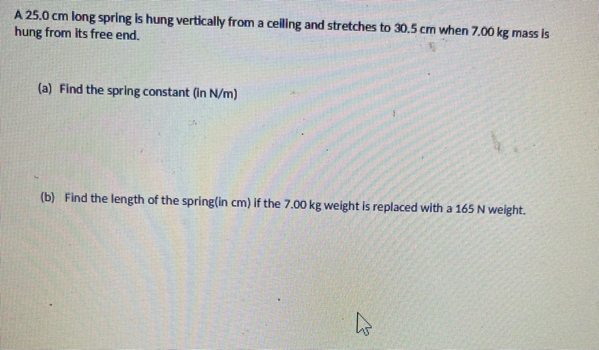 A 25.0 cm long spring is hung vertically from a celling and stretches to 30,.5 cm when 7.00 kg mass Is
hung from Its free end.
(a) Find the spring constant (in N/m)
(b) Find the length of the spring(in cm) if the 7.00 kg welght is replaced with a 165 N welght.
