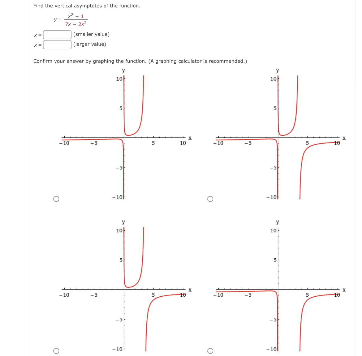 Find the vertical asymptotes of the function.
x =
y =
x²+1
7x-2x2
(smaller value)
x=
(larger value)
Confirm your answer by graphing the function. (A graphing calculator is recommended.)
y
10아
O
-10
-10
-5
-5
-5
5
-10F
y
10아
-5
5
-10ㅏ
5
X
10
-10
-5
X
5
10
-10
-5
y
10아
-5
5
-10F
y
10
5
-5-
-10F
x
5
10
5
10