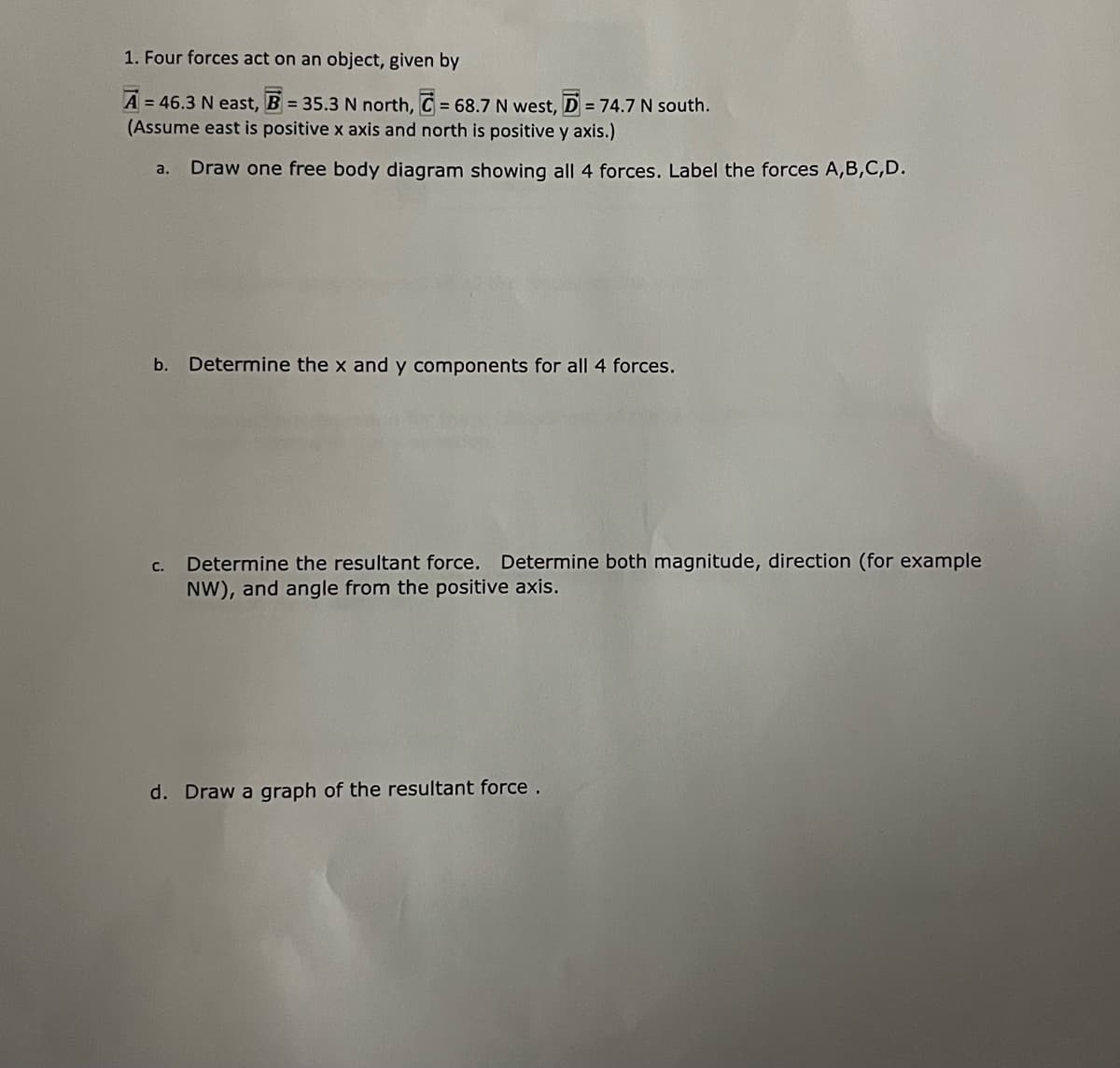 1. Four forces act on an object, given by
A = 46.3 N east, B = 35.3 N north, C = 68.7 N west, D = 74.7 N south.
(Assume east is positive x axis and north is positive y axis.)
Draw one free body diagram showing all 4 forces. Label the forces A,B,C,D.
a.
b.
Determine the x and y components for all 4 forces.
Determine the resultant force. Determine both magnitude, direction (for example
NW), and angle from the positive axis.
с.
d. Draw a graph of the resultant force.
