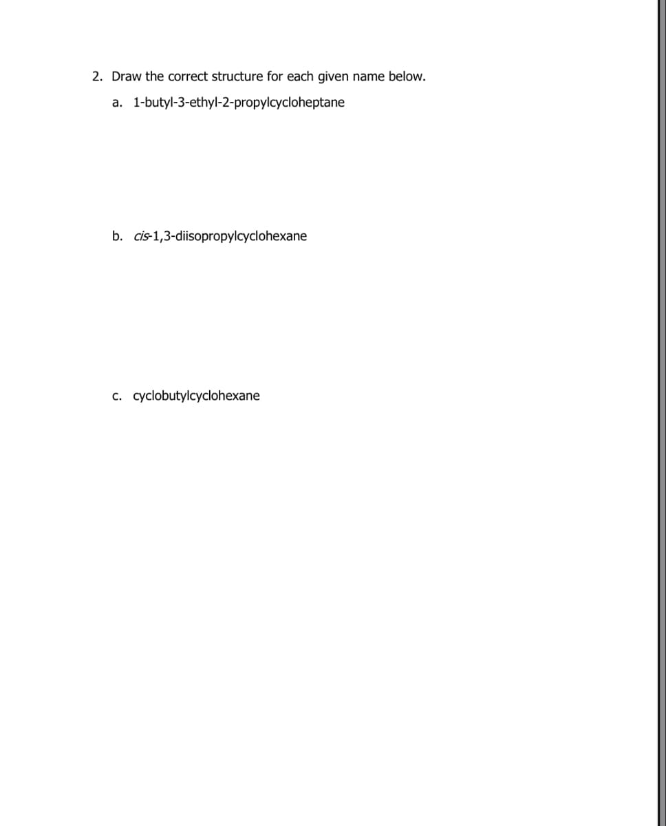 2. Draw the correct structure for each given name below.
a. 1-butyl-3-ethyl-2-propylcycloheptane
b. cis-1,3-diisopropylcyclohexane
c. cyclobutylcyclohexane