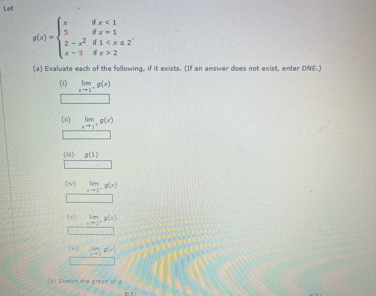 Let
X
if x < 1
5
if x = 1
g(x)
2 x2
if 1<x≤2
x-3 if x > 2
(a) Evaluate each of the following, if it exists. (If an answer does not exist, enter DNE.)
(i)
lim g(x)
x 1
(ii)
lim g(x)
x+1+
(iii)
g(1)
(iv)
lim g(x)
x-2
(v)
lim g(x)
x-2+
(vi) lim g(x)
x-2
(b) Sketch the graph of g.
2x