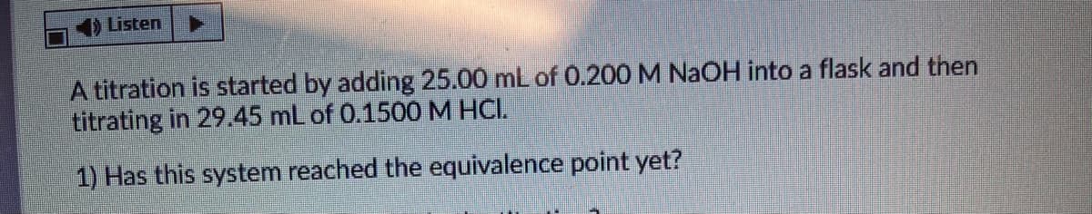 Listen
A titration is started by adding 25.00 mL of 0.200 M NaOH into a flask and then
titrating in 29.45 mL of 0.1500 M HCI.
1) Has this system reached the equivalence point yet?
